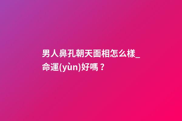 男人鼻孔朝天面相怎么樣_命運(yùn)好嗎？